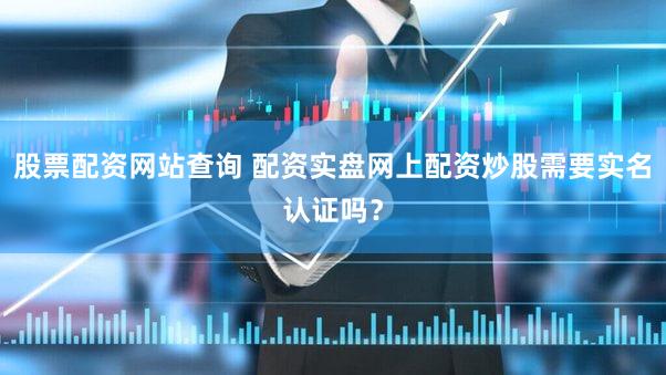 股票配资网站查询 配资实盘网上配资炒股需要实名认证吗？