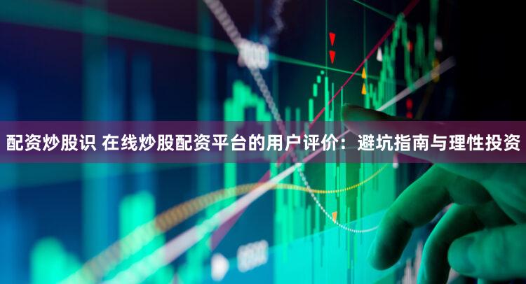 配资炒股识 在线炒股配资平台的用户评价：避坑指南与理性投资