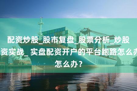 配资炒股_股市复盘_股票分析_炒股配资实战_ 实盘配资开户的平台跑路怎么办？