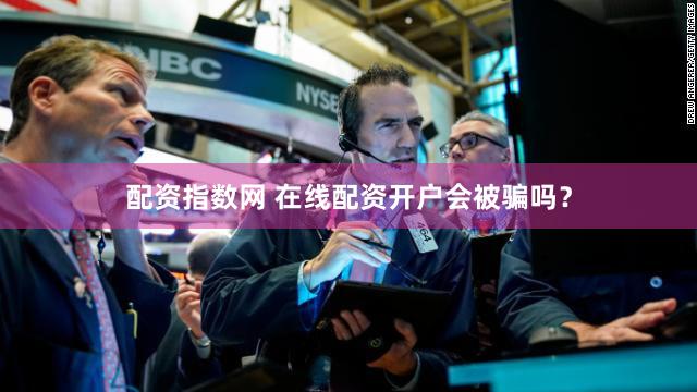 配资指数网 在线配资开户会被骗吗？
