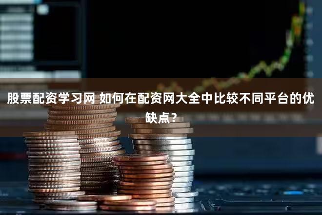 股票配资学习网 如何在配资网大全中比较不同平台的优缺点？