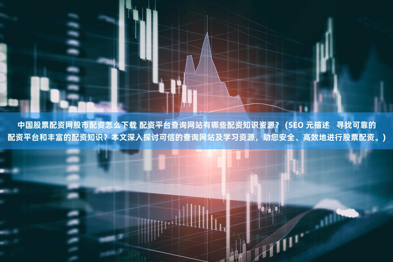 中国股票配资网股市配资怎么下载 配资平台查询网站有哪些配资知识资源？ (SEO 元描述   寻找可靠的配资平台和丰富的配资知识？本文深入探讨可信的查询网站及学习资源，助您安全、高效地进行股票配资。)
