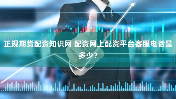 正规期货配资知识网 配资网上配资平台客服电话是多少？