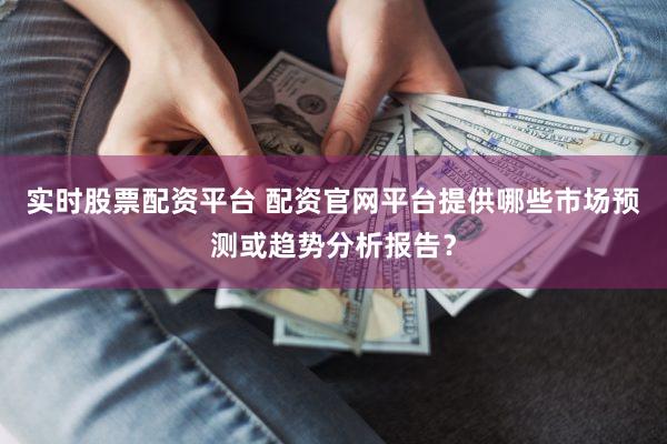 实时股票配资平台 配资官网平台提供哪些市场预测或趋势分析报告？