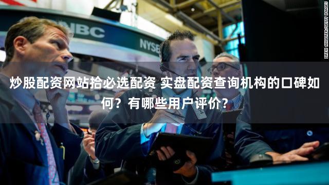 炒股配资网站拾必选配资 实盘配资查询机构的口碑如何？有哪些用户评价？