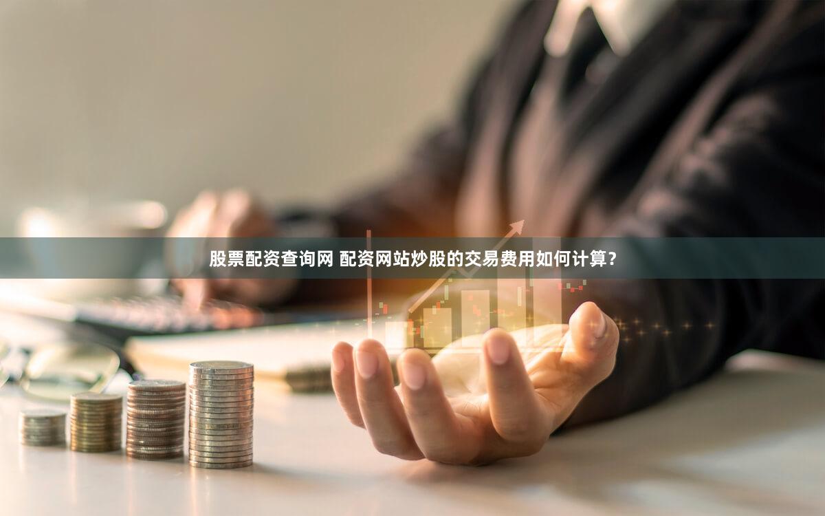 股票配资查询网 配资网站炒股的交易费用如何计算？