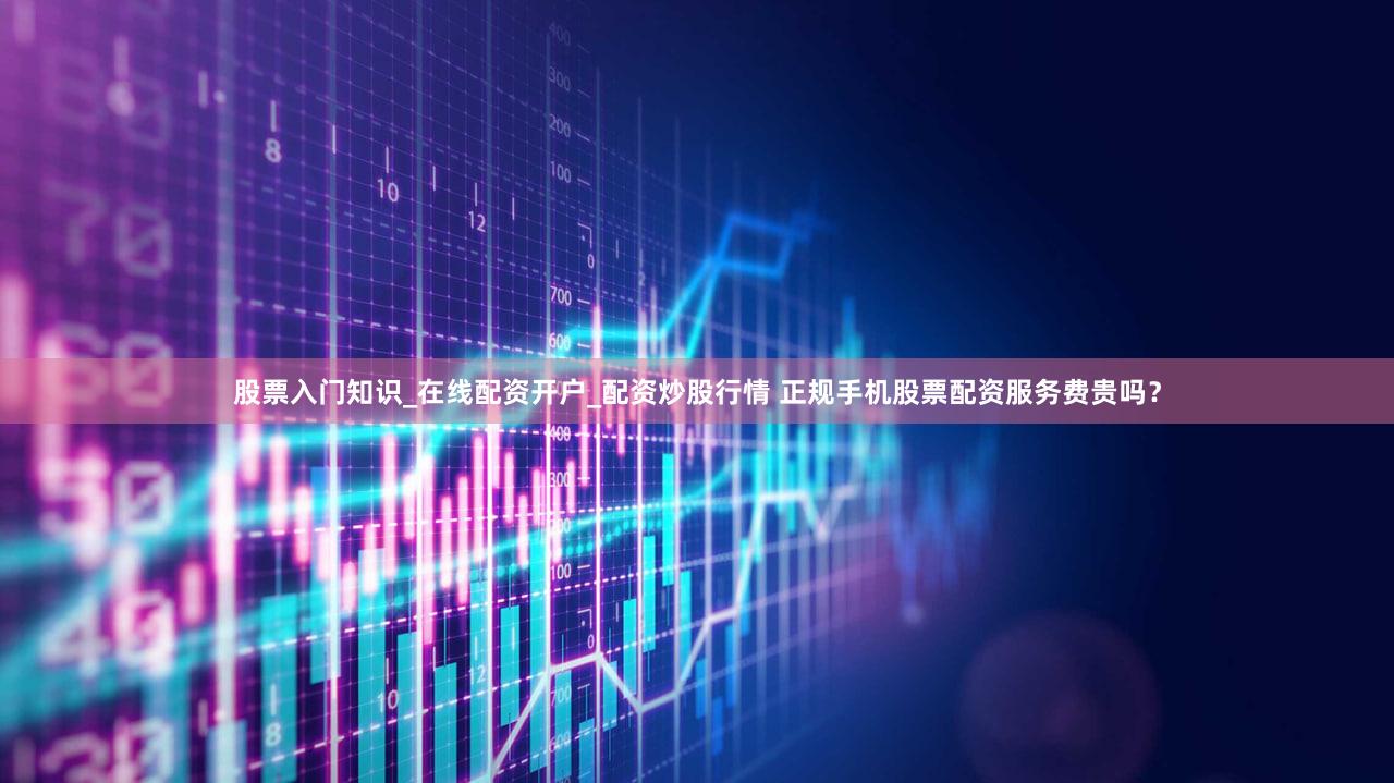 股票入门知识_在线配资开户_配资炒股行情 正规手机股票配资服务费贵吗？
