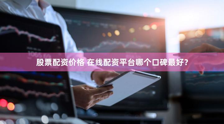 股票配资价格 在线配资平台哪个口碑最好？