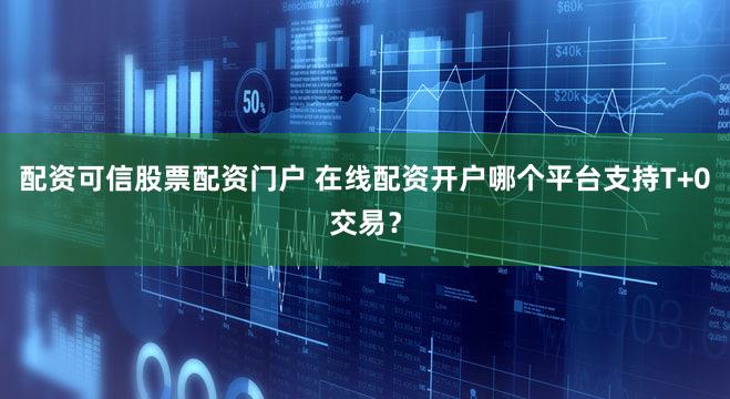 配资可信股票配资门户 在线配资开户哪个平台支持T+0交易？