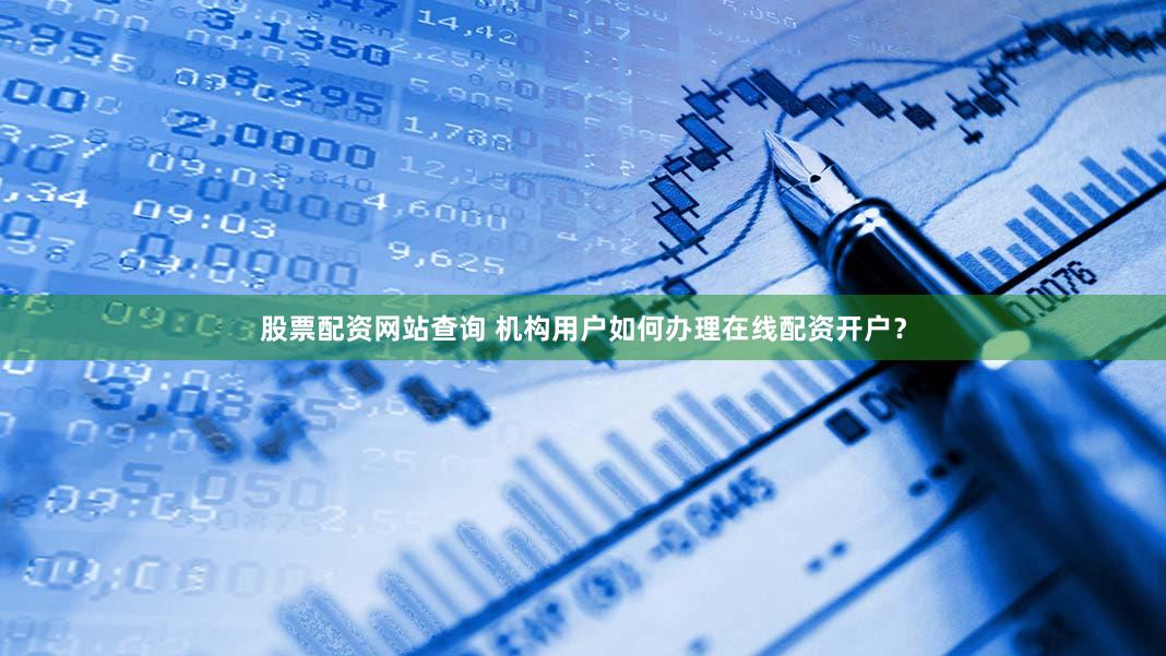 股票配资网站查询 机构用户如何办理在线配资开户？