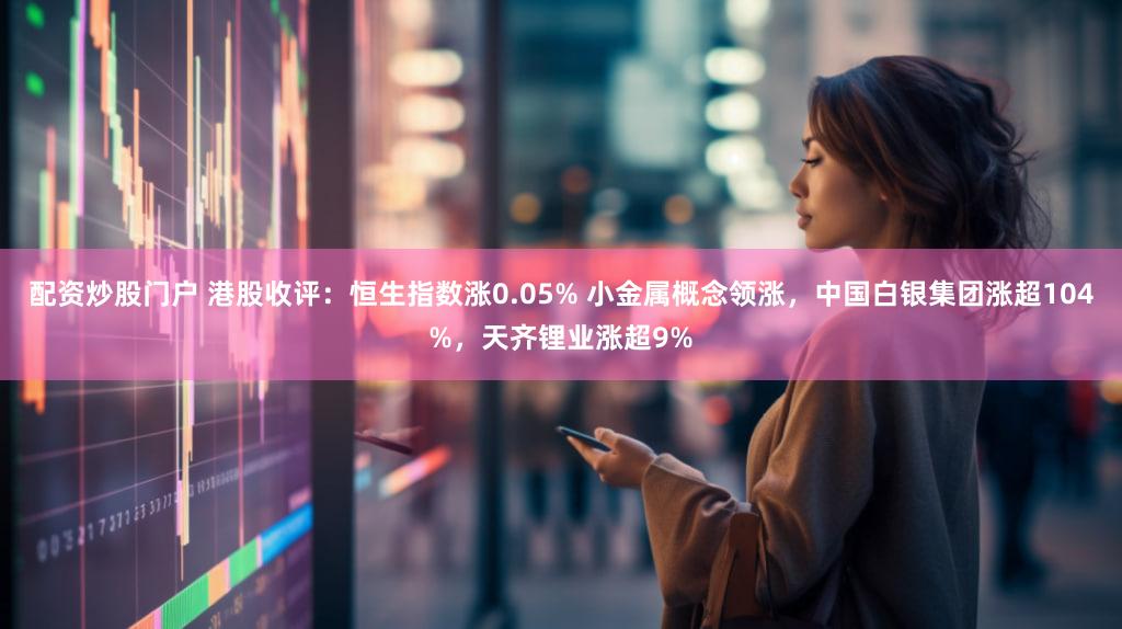 配资炒股门户 港股收评：恒生指数涨0.05% 小金属概念领涨，中国白银集团涨超104%，天齐锂业涨超9%