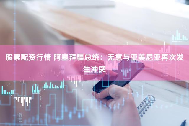 股票配资行情 阿塞拜疆总统：无意与亚美尼亚再次发生冲突