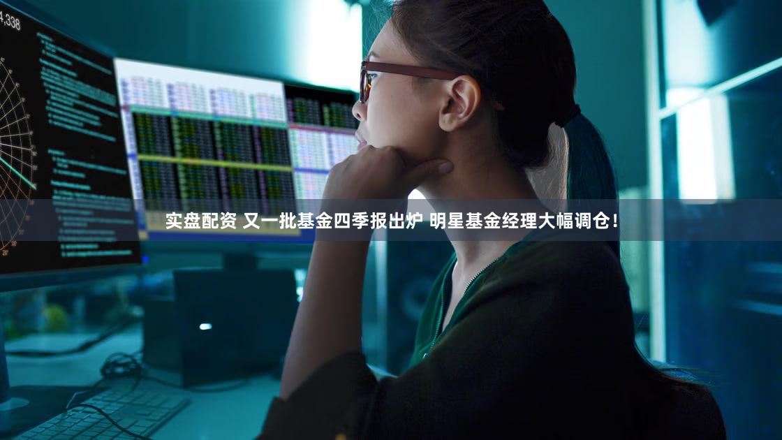 实盘配资 又一批基金四季报出炉 明星基金经理大幅调仓！