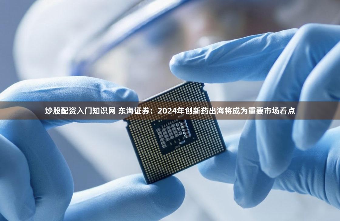 炒股配资入门知识网 东海证券：2024年创新药出海将成为重要市场看点