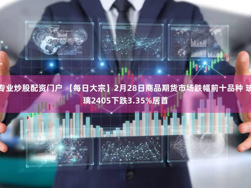 专业炒股配资门户 【每日大宗】2月28日商品期货市场跌幅前十品种 玻璃2405下跌3.35%居首