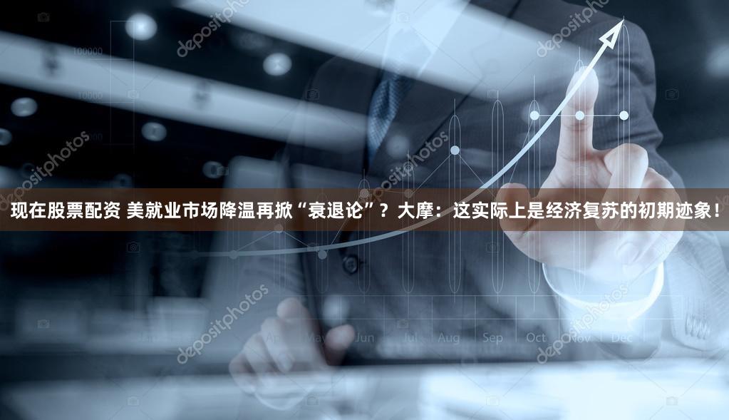 现在股票配资 美就业市场降温再掀“衰退论”？大摩：这实际上是经济复苏的初期迹象！