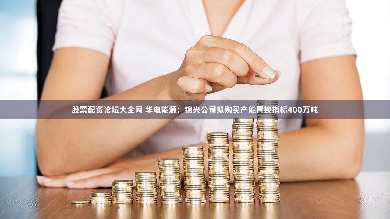 股票配资论坛大全网 华电能源：锦兴公司拟购买产能置换指标400万吨