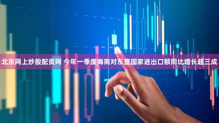 北京网上炒股配资网 今年一季度海南对东盟国家进出口额同比增长超三成