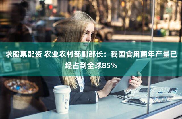 求股票配资 农业农村部副部长：我国食用菌年产量已经占到全球85%
