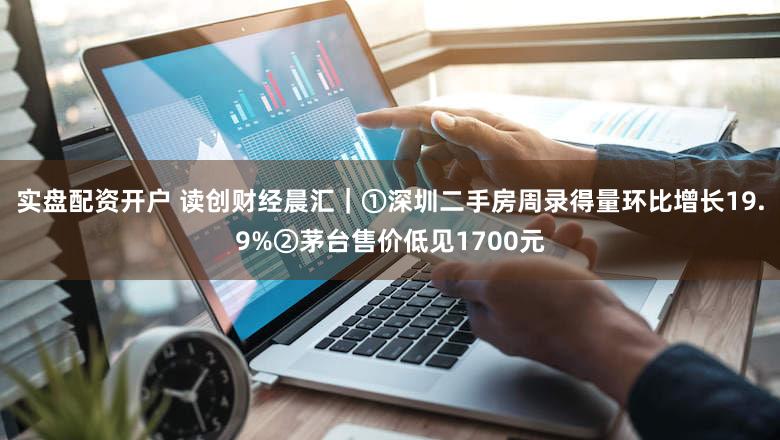 实盘配资开户 读创财经晨汇｜①深圳二手房周录得量环比增长19.9%②茅台售价低见1700元