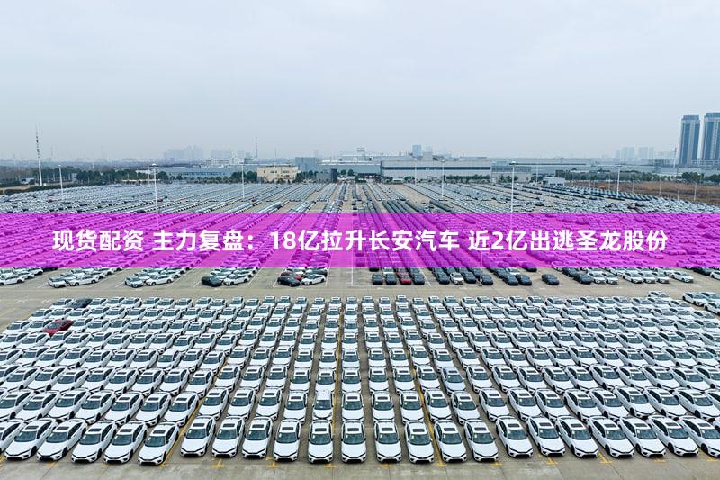 现货配资 主力复盘：18亿拉升长安汽车 近2亿出逃圣龙股份