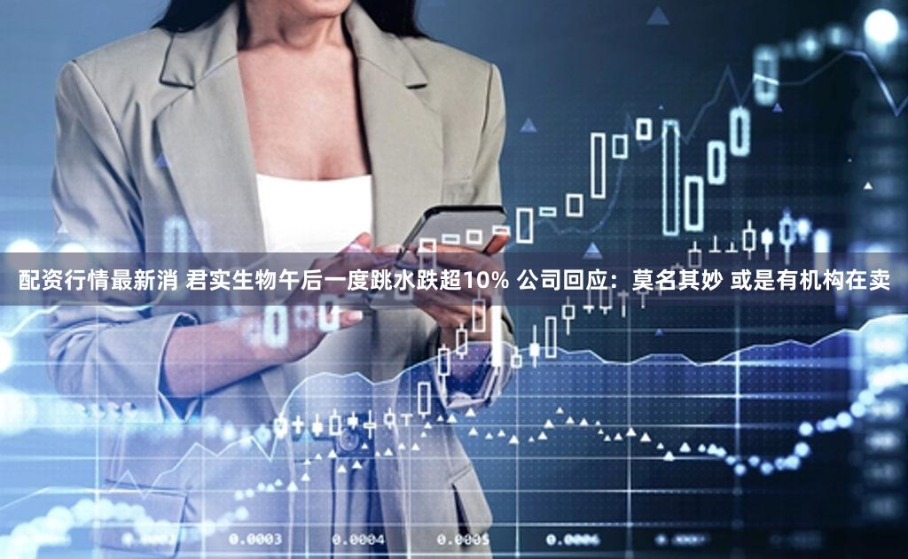 配资行情最新消 君实生物午后一度跳水跌超10% 公司回应：莫名其妙 或是有机构在卖