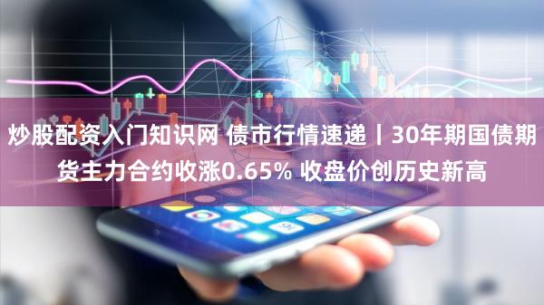 炒股配资入门知识网 债市行情速递丨30年期国债期货主力合约收涨0.65% 收盘价创历史新高