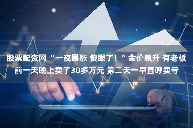 股票配资网 “一夜暴涨 傻眼了！”金价飙升 有老板前一天晚上卖了30多万元 第二天一早直呼卖亏