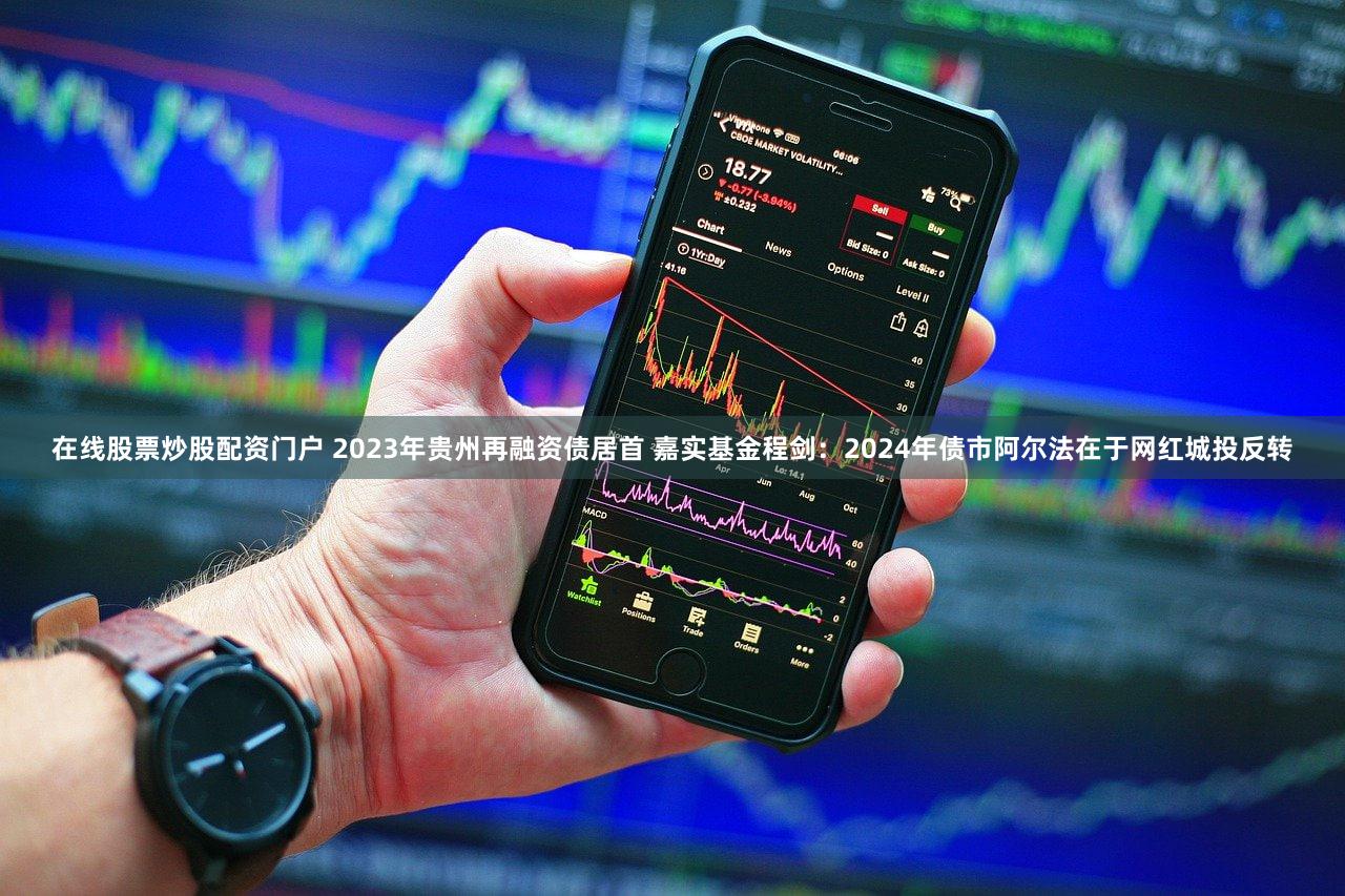 在线股票炒股配资门户 2023年贵州再融资债居首 嘉实基金程剑：2024年债市阿尔法在于网红城投反转