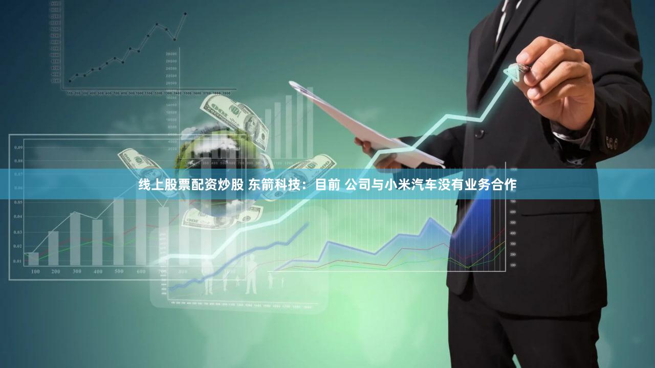 线上股票配资炒股 东箭科技：目前 公司与小米汽车没有业务合作