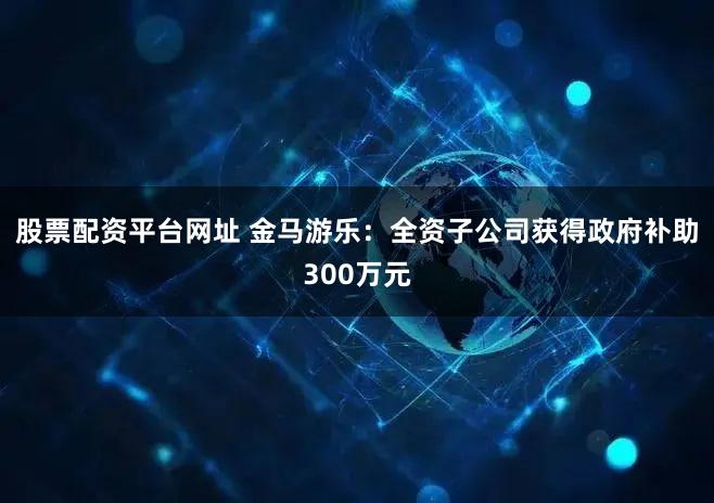 股票配资平台网址 金马游乐：全资子公司获得政府补助300万元