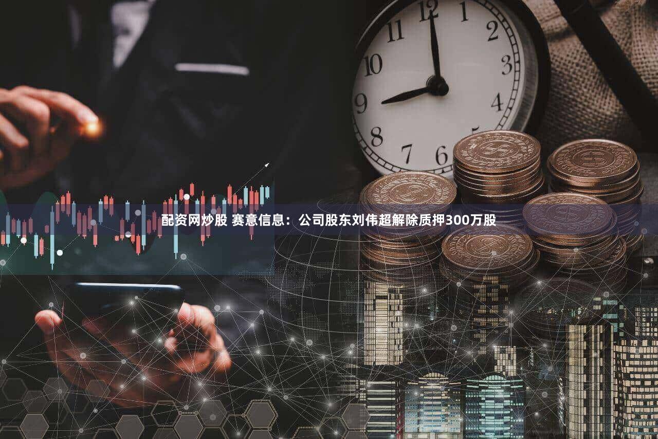 配资网炒股 赛意信息：公司股东刘伟超解除质押300万股