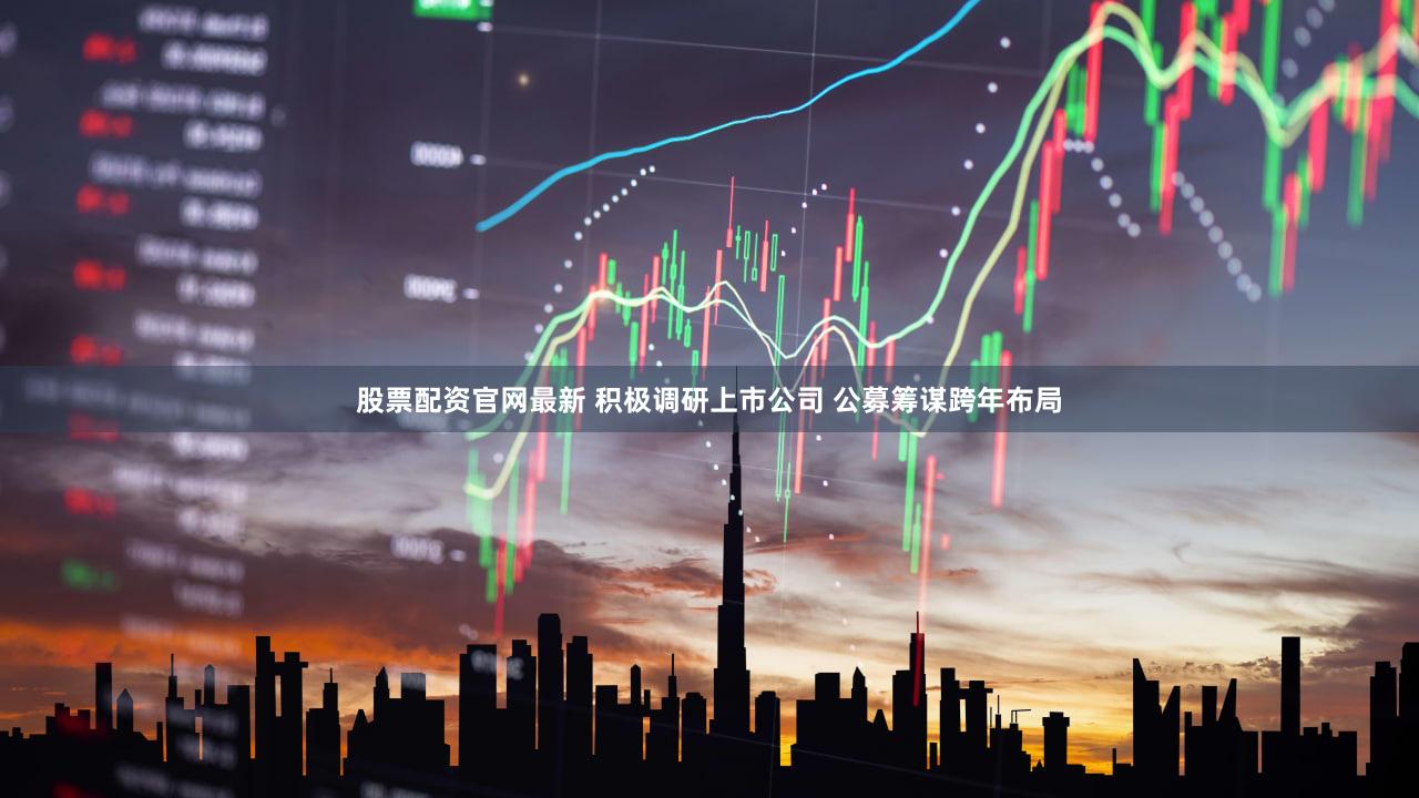 股票配资官网最新 积极调研上市公司 公募筹谋跨年布局