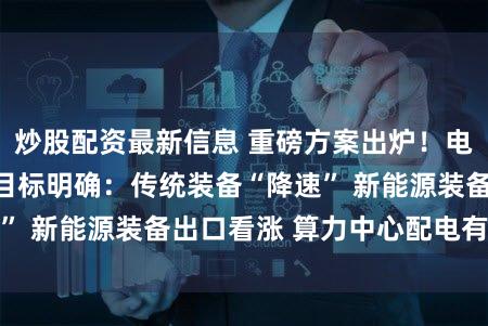 炒股配资最新信息 重磅方案出炉！电力装备行业两年目标明确：传统装备“降速” 新能源装备出口看涨 算力中心配电有新招