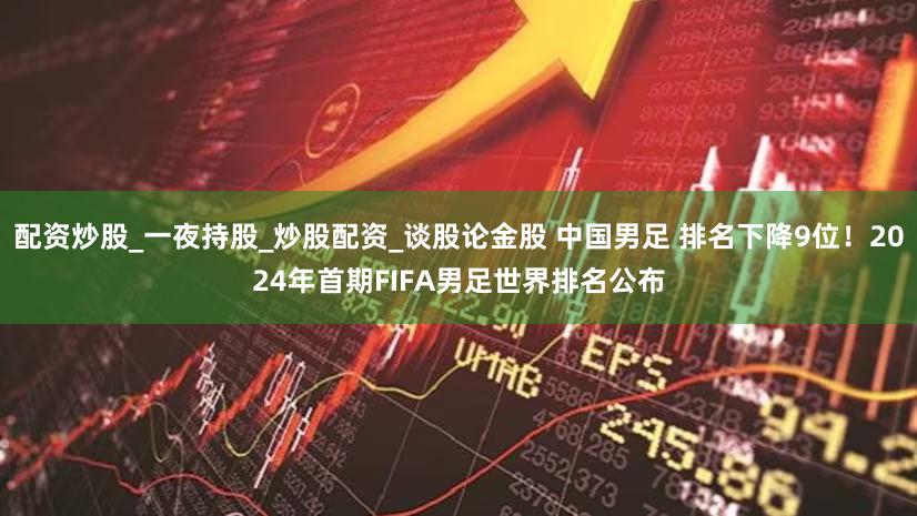配资炒股_一夜持股_炒股配资_谈股论金股 中国男足 排名下降9位！2024年首期FIFA男足世界排名公布