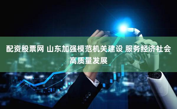 配资股票网 山东加强模范机关建设 服务经济社会高质量发展