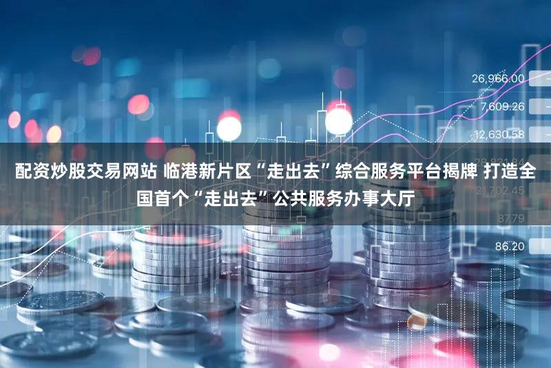 配资炒股交易网站 临港新片区“走出去”综合服务平台揭牌 打造全国首个“走出去”公共服务办事大厅