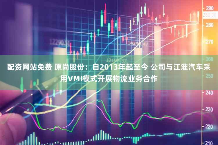 配资网站免费 原尚股份：自2013年起至今 公司与江淮汽车采用VMI模式开展物流业务合作