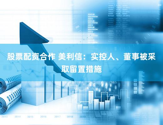 股票配资合作 美利信：实控人、董事被采取留置措施