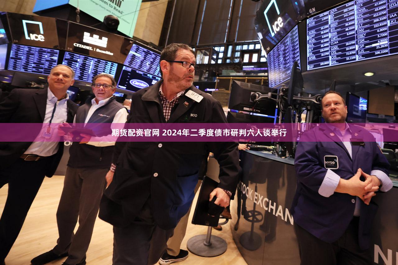 期货配资官网 2024年二季度债市研判六人谈举行