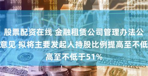 股票配资在线 金融租赁公司管理办法公开征求意见 拟将主要发起人持股比例提高至不低于51%