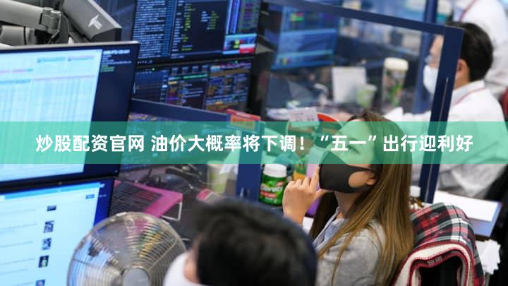 炒股配资官网 油价大概率将下调！“五一”出行迎利好
