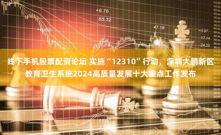 线下手机股票配资论坛 实施“12310”行动，深圳大鹏新区教育卫生系统2024高质量发展十大重点工作发布