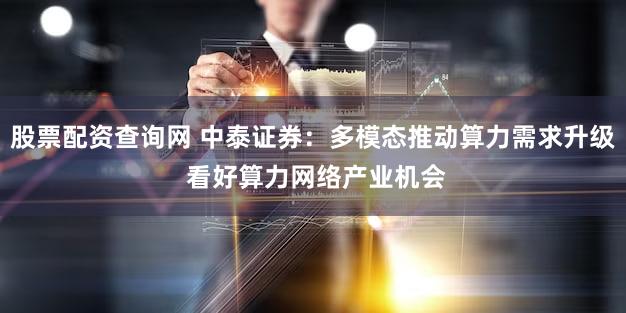 股票配资查询网 中泰证券：多模态推动算力需求升级 看好算力网络产业机会