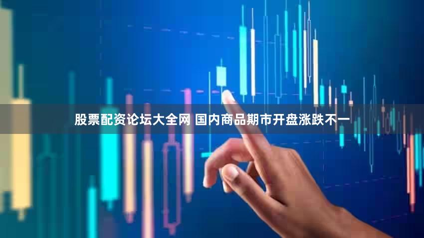 股票配资论坛大全网 国内商品期市开盘涨跌不一