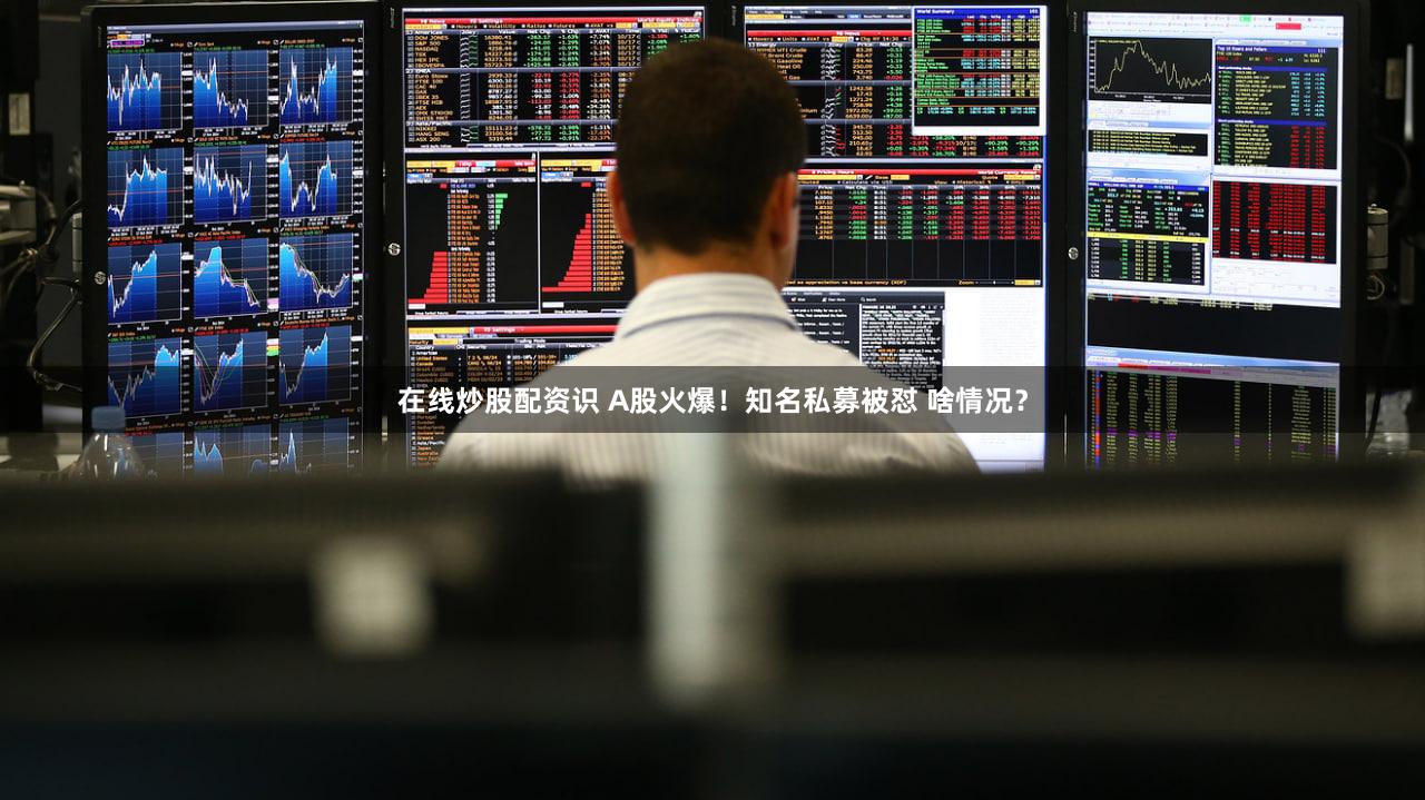在线炒股配资识 A股火爆！知名私募被怼 啥情况？