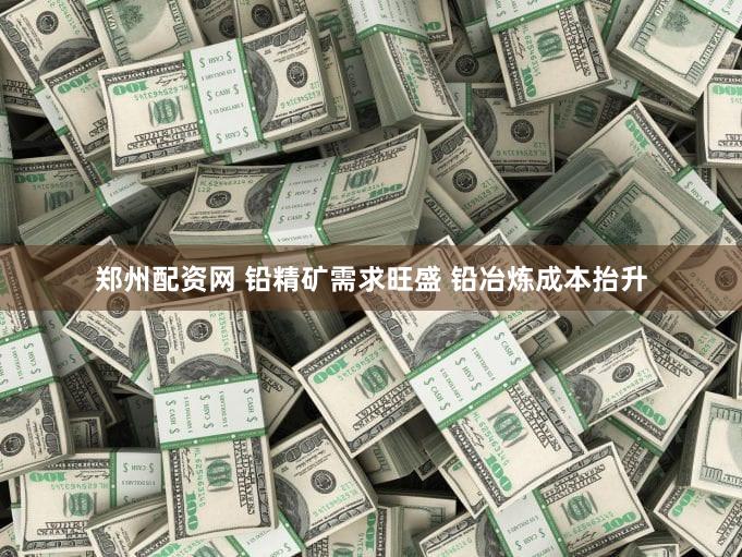 郑州配资网 铅精矿需求旺盛 铅冶炼成本抬升