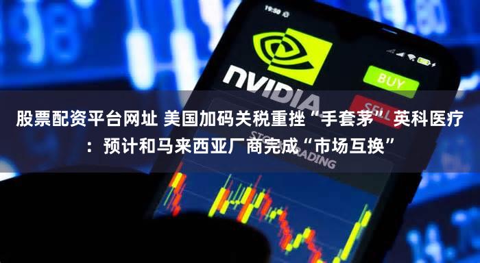 股票配资平台网址 美国加码关税重挫“手套茅” 英科医疗：预计和马来西亚厂商完成“市场互换”