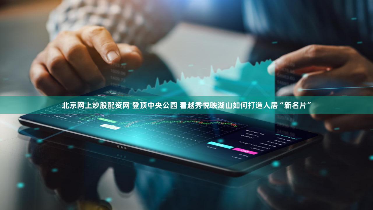 北京网上炒股配资网 登顶中央公园 看越秀悦映湖山如何打造人居“新名片”