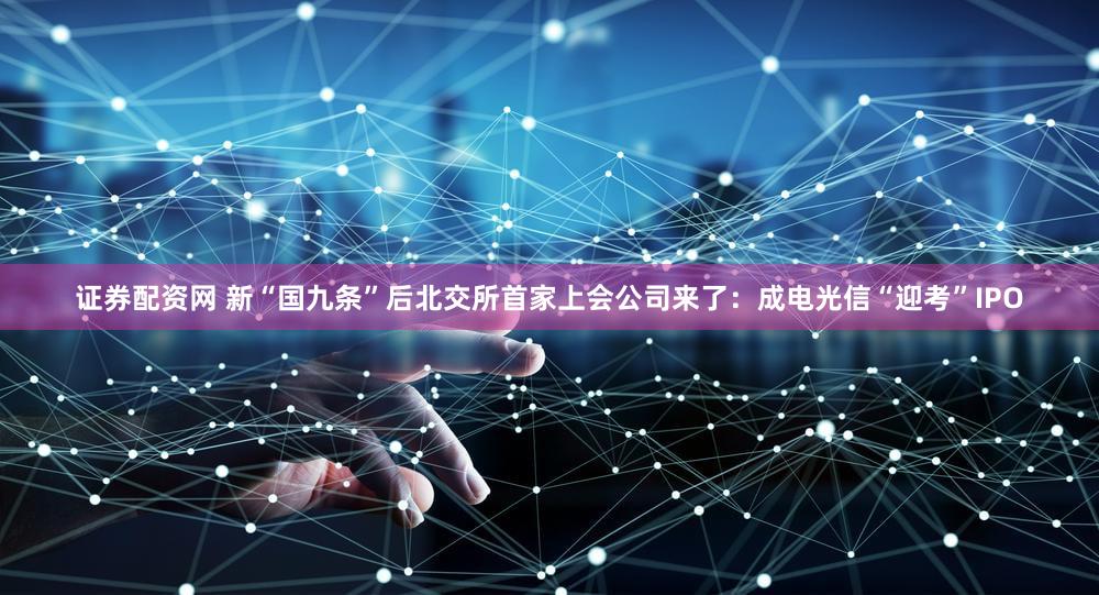 证券配资网 新“国九条”后北交所首家上会公司来了：成电光信“迎考”IPO